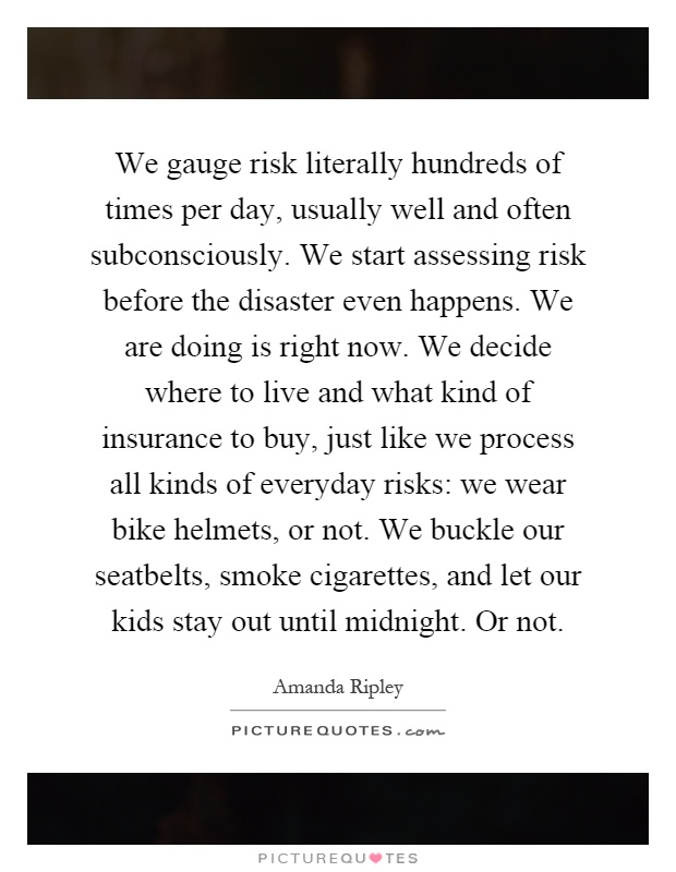 We gauge risk literally hundreds of times per day, usually well and often subconsciously. We start assessing risk before the disaster even happens. We are doing is right now. We decide where to live and what kind of insurance to buy, just like we process all kinds of everyday risks: we wear bike helmets, or not. We buckle our seatbelts, smoke cigarettes, and let our kids stay out until midnight. Or not Picture Quote #1
