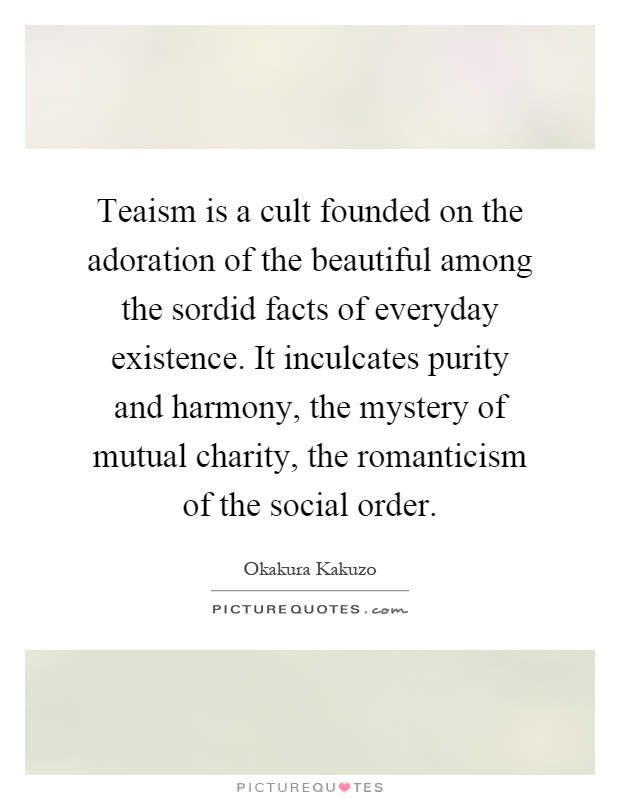 Teaism is a cult founded on the adoration of the beautiful among the sordid facts of everyday existence. It inculcates purity and harmony, the mystery of mutual charity, the romanticism of the social order Picture Quote #1