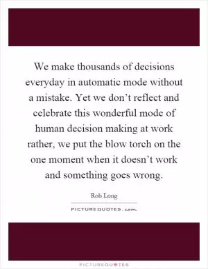 We make thousands of decisions everyday in automatic mode without a mistake. Yet we don’t reflect and celebrate this wonderful mode of human decision making at work rather, we put the blow torch on the one moment when it doesn’t work and something goes wrong Picture Quote #1