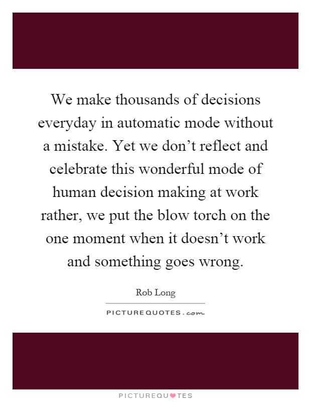 We make thousands of decisions everyday in automatic mode without a mistake. Yet we don't reflect and celebrate this wonderful mode of human decision making at work rather, we put the blow torch on the one moment when it doesn't work and something goes wrong Picture Quote #1
