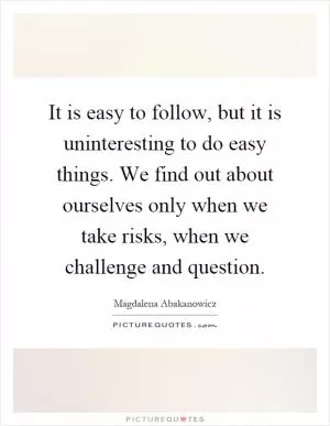 It is easy to follow, but it is uninteresting to do easy things. We find out about ourselves only when we take risks, when we challenge and question Picture Quote #1