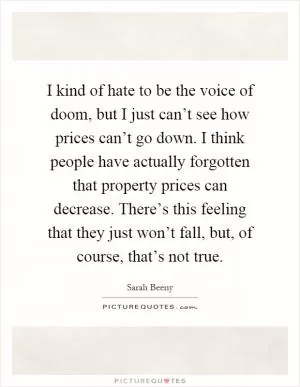 I kind of hate to be the voice of doom, but I just can’t see how prices can’t go down. I think people have actually forgotten that property prices can decrease. There’s this feeling that they just won’t fall, but, of course, that’s not true Picture Quote #1