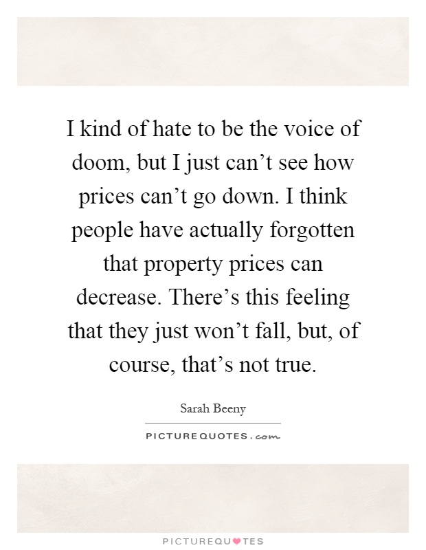 I kind of hate to be the voice of doom, but I just can't see how prices can't go down. I think people have actually forgotten that property prices can decrease. There's this feeling that they just won't fall, but, of course, that's not true Picture Quote #1