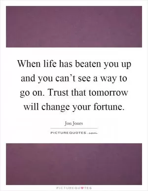 When life has beaten you up and you can’t see a way to go on. Trust that tomorrow will change your fortune Picture Quote #1