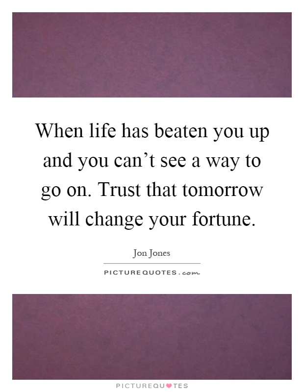 When life has beaten you up and you can't see a way to go on. Trust that tomorrow will change your fortune Picture Quote #1