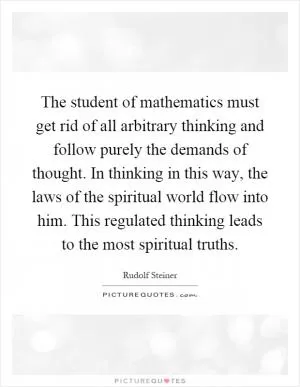 The student of mathematics must get rid of all arbitrary thinking and follow purely the demands of thought. In thinking in this way, the laws of the spiritual world flow into him. This regulated thinking leads to the most spiritual truths Picture Quote #1
