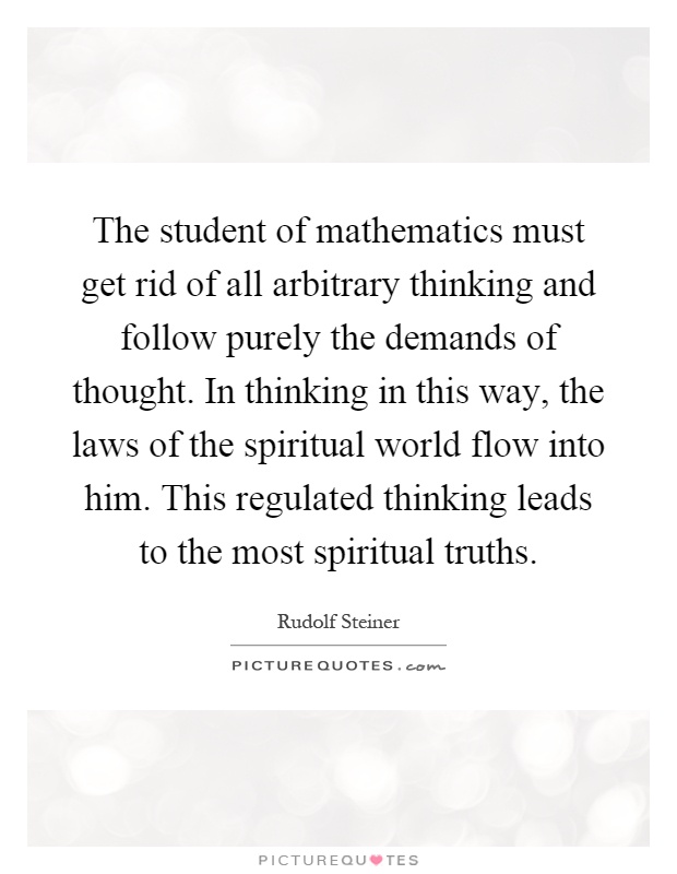 The student of mathematics must get rid of all arbitrary thinking and follow purely the demands of thought. In thinking in this way, the laws of the spiritual world flow into him. This regulated thinking leads to the most spiritual truths Picture Quote #1