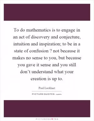 To do mathematics is to engage in an act of discovery and conjecture, intuition and inspiration; to be in a state of confusion? not because it makes no sense to you, but because you gave it sense and you still don’t understand what your creation is up to Picture Quote #1