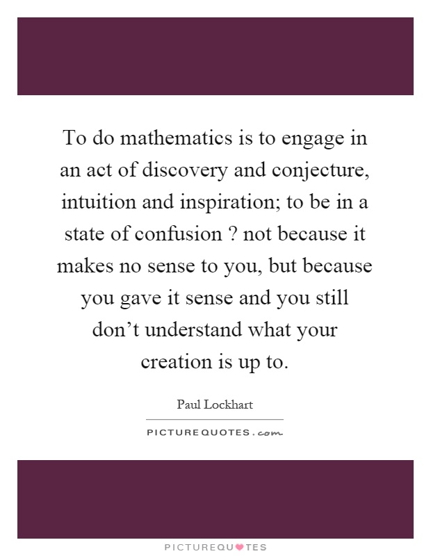 To do mathematics is to engage in an act of discovery and conjecture, intuition and inspiration; to be in a state of confusion? not because it makes no sense to you, but because you gave it sense and you still don't understand what your creation is up to Picture Quote #1