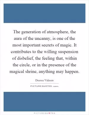 The generation of atmosphere, the aura of the uncanny, is one of the most important secrets of magic. It contributes to the willing suspension of disbelief, the feeling that, within the circle, or in the presence of the magical shrine, anything may happen Picture Quote #1