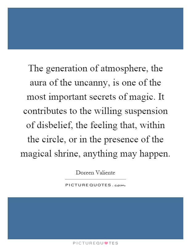 The generation of atmosphere, the aura of the uncanny, is one of the most important secrets of magic. It contributes to the willing suspension of disbelief, the feeling that, within the circle, or in the presence of the magical shrine, anything may happen Picture Quote #1