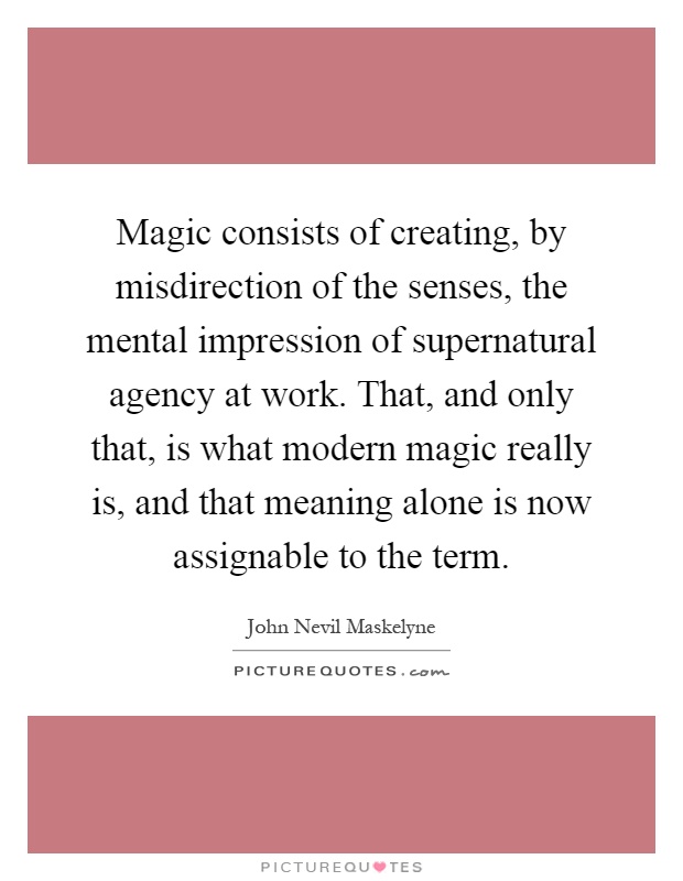 Magic consists of creating, by misdirection of the senses, the mental impression of supernatural agency at work. That, and only that, is what modern magic really is, and that meaning alone is now assignable to the term Picture Quote #1