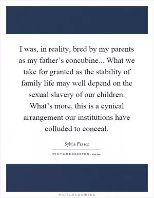 I was, in reality, bred by my parents as my father’s concubine... What we take for granted as the stability of family life may well depend on the sexual slavery of our children. What’s more, this is a cynical arrangement our institutions have colluded to conceal Picture Quote #1