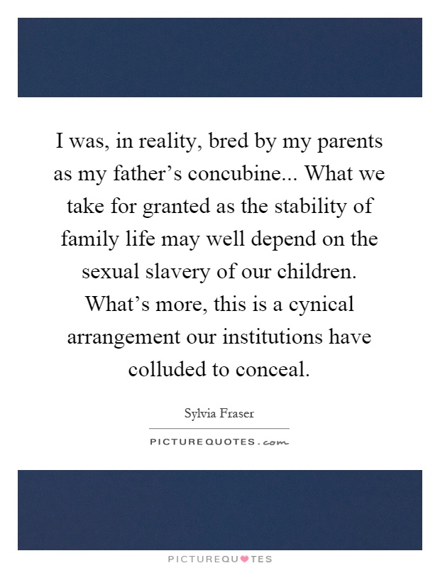 I was, in reality, bred by my parents as my father's concubine... What we take for granted as the stability of family life may well depend on the sexual slavery of our children. What's more, this is a cynical arrangement our institutions have colluded to conceal Picture Quote #1