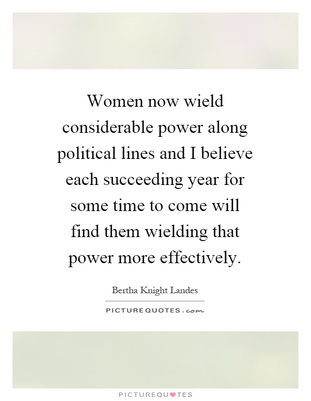 Women now wield considerable power along political lines and I believe each succeeding year for some time to come will find them wielding that power more effectively Picture Quote #1