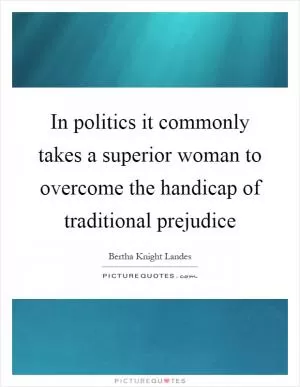 In politics it commonly takes a superior woman to overcome the handicap of traditional prejudice Picture Quote #1