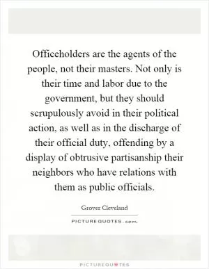 Officeholders are the agents of the people, not their masters. Not only is their time and labor due to the government, but they should scrupulously avoid in their political action, as well as in the discharge of their official duty, offending by a display of obtrusive partisanship their neighbors who have relations with them as public officials Picture Quote #1
