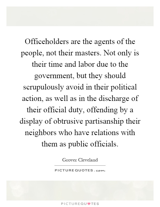 Officeholders are the agents of the people, not their masters. Not only is their time and labor due to the government, but they should scrupulously avoid in their political action, as well as in the discharge of their official duty, offending by a display of obtrusive partisanship their neighbors who have relations with them as public officials Picture Quote #1