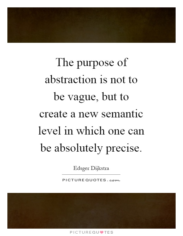 The purpose of abstraction is not to be vague, but to create a new semantic level in which one can be absolutely precise Picture Quote #1