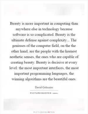 Beauty is more important in computing than anywhere else in technology because software is so complicated. Beauty is the ultimate defense against complexity... The geniuses of the computer field, on the the other hand, are the people with the keenest aesthetic senses, the ones who are capable of creating beauty. Beauty is decisive at every level: the most important interfaces, the most important programming languages, the winning algorithms are the beautiful ones Picture Quote #1