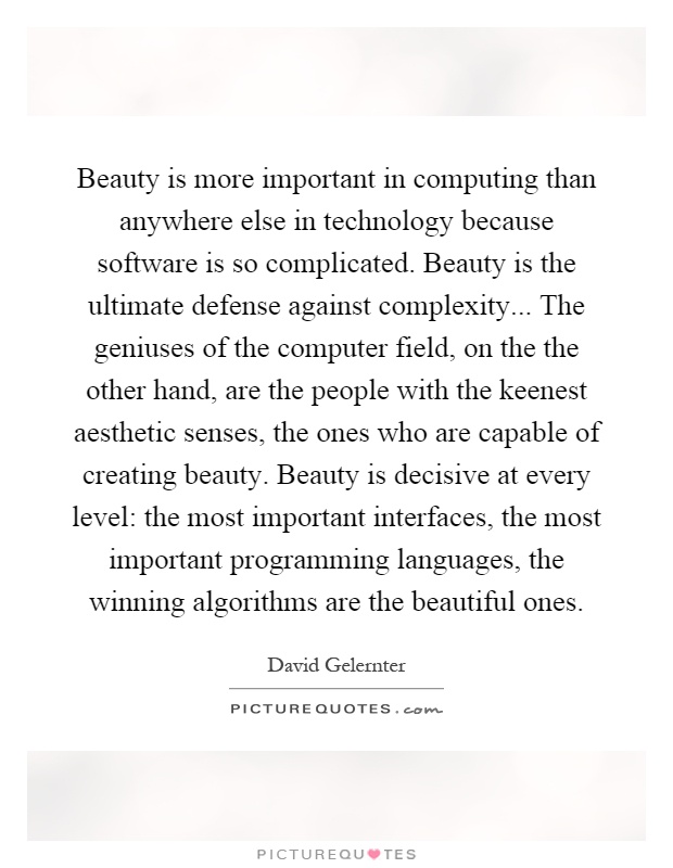Beauty is more important in computing than anywhere else in technology because software is so complicated. Beauty is the ultimate defense against complexity... The geniuses of the computer field, on the the other hand, are the people with the keenest aesthetic senses, the ones who are capable of creating beauty. Beauty is decisive at every level: the most important interfaces, the most important programming languages, the winning algorithms are the beautiful ones Picture Quote #1