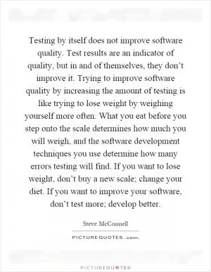 Testing by itself does not improve software quality. Test results are an indicator of quality, but in and of themselves, they don’t improve it. Trying to improve software quality by increasing the amount of testing is like trying to lose weight by weighing yourself more often. What you eat before you step onto the scale determines how much you will weigh, and the software development techniques you use determine how many errors testing will find. If you want to lose weight, don’t buy a new scale; change your diet. If you want to improve your software, don’t test more; develop better Picture Quote #1