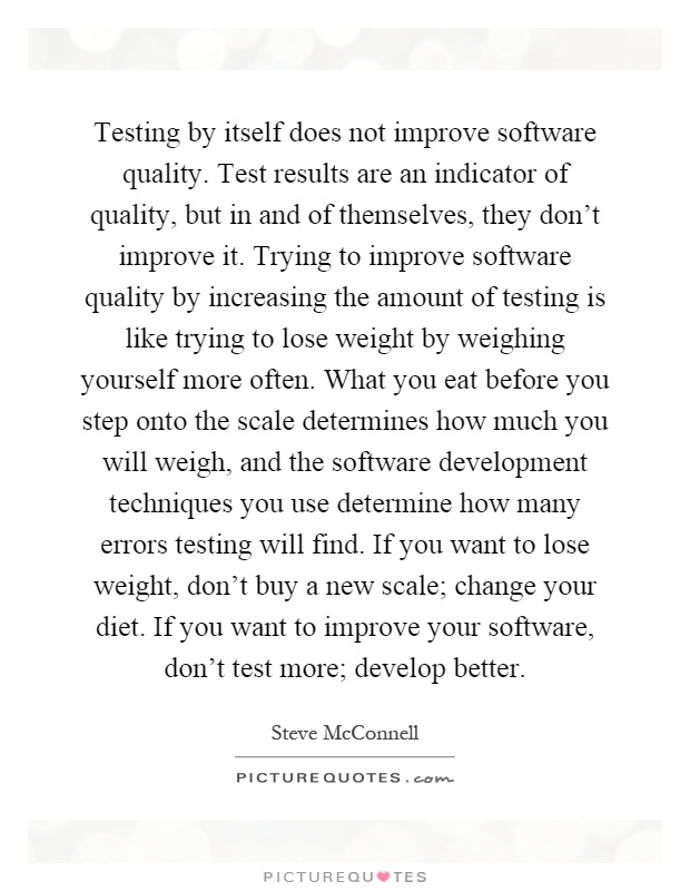 Testing by itself does not improve software quality. Test results are an indicator of quality, but in and of themselves, they don't improve it. Trying to improve software quality by increasing the amount of testing is like trying to lose weight by weighing yourself more often. What you eat before you step onto the scale determines how much you will weigh, and the software development techniques you use determine how many errors testing will find. If you want to lose weight, don't buy a new scale; change your diet. If you want to improve your software, don't test more; develop better Picture Quote #1