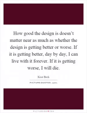 How good the design is doesn’t matter near as much as whether the design is getting better or worse. If it is getting better, day by day, I can live with it forever. If it is getting worse, I will die Picture Quote #1