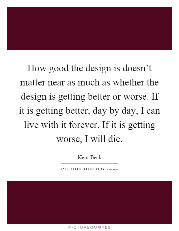How good the design is doesn't matter near as much as whether the design is getting better or worse. If it is getting better, day by day, I can live with it forever. If it is getting worse, I will die Picture Quote #1