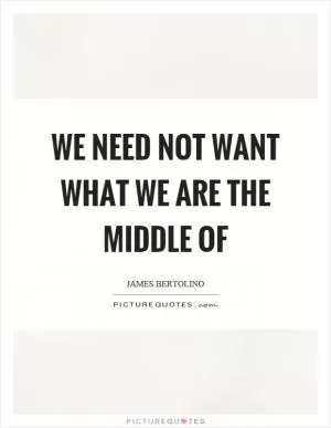 We need not want what we are the middle of Picture Quote #1