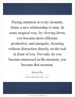 Paying attention at every moment, forms a new relationship to time. In some magical way, by slowing down, you become more efficient, productive, and energetic, focusing without distraction directly on the task in front of you. Not only do you become immersed in the moment, you become that moment Picture Quote #1