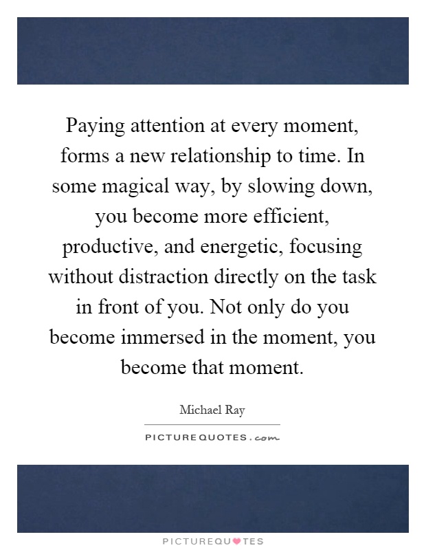 Paying attention at every moment, forms a new relationship to time. In some magical way, by slowing down, you become more efficient, productive, and energetic, focusing without distraction directly on the task in front of you. Not only do you become immersed in the moment, you become that moment Picture Quote #1