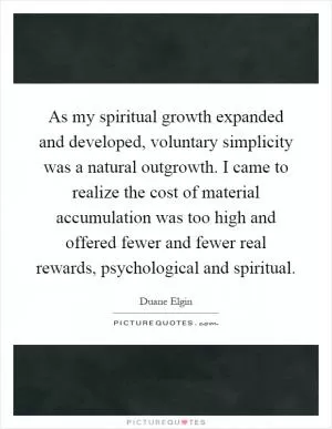 As my spiritual growth expanded and developed, voluntary simplicity was a natural outgrowth. I came to realize the cost of material accumulation was too high and offered fewer and fewer real rewards, psychological and spiritual Picture Quote #1