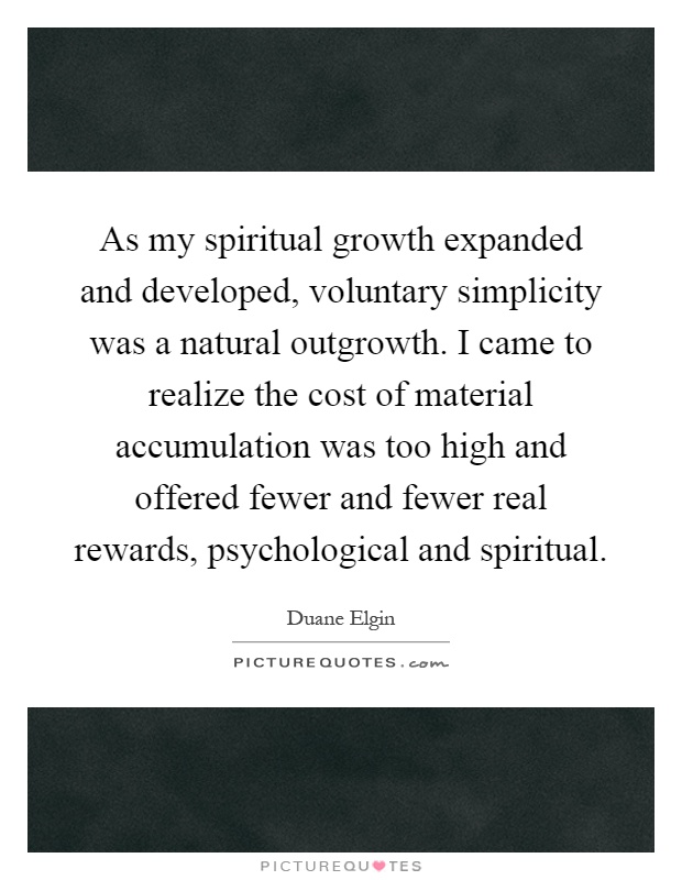 As my spiritual growth expanded and developed, voluntary simplicity was a natural outgrowth. I came to realize the cost of material accumulation was too high and offered fewer and fewer real rewards, psychological and spiritual Picture Quote #1