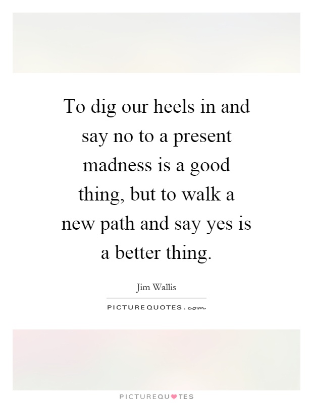 To dig our heels in and say no to a present madness is a good thing, but to walk a new path and say yes is a better thing Picture Quote #1