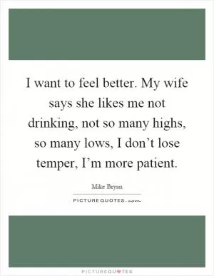 I want to feel better. My wife says she likes me not drinking, not so many highs, so many lows, I don’t lose temper, I’m more patient Picture Quote #1