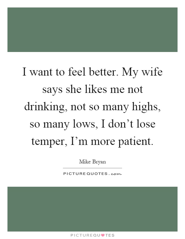 I want to feel better. My wife says she likes me not drinking, not so many highs, so many lows, I don't lose temper, I'm more patient Picture Quote #1