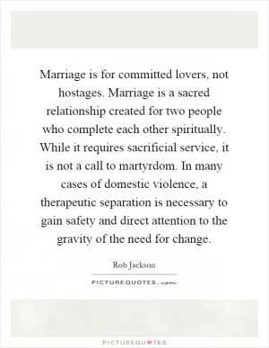 Marriage is for committed lovers, not hostages. Marriage is a sacred relationship created for two people who complete each other spiritually. While it requires sacrificial service, it is not a call to martyrdom. In many cases of domestic violence, a therapeutic separation is necessary to gain safety and direct attention to the gravity of the need for change Picture Quote #1