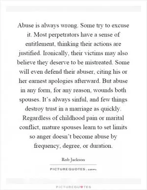 Abuse is always wrong. Some try to excuse it. Most perpetrators have a sense of entitlement, thinking their actions are justified. Ironically, their victims may also believe they deserve to be mistreated. Some will even defend their abuser, citing his or her earnest apologies afterward. But abuse in any form, for any reason, wounds both spouses. It’s always sinful, and few things destroy trust in a marriage as quickly. Regardless of childhood pain or marital conflict, mature spouses learn to set limits so anger doesn’t become abuse by frequency, degree, or duration Picture Quote #1