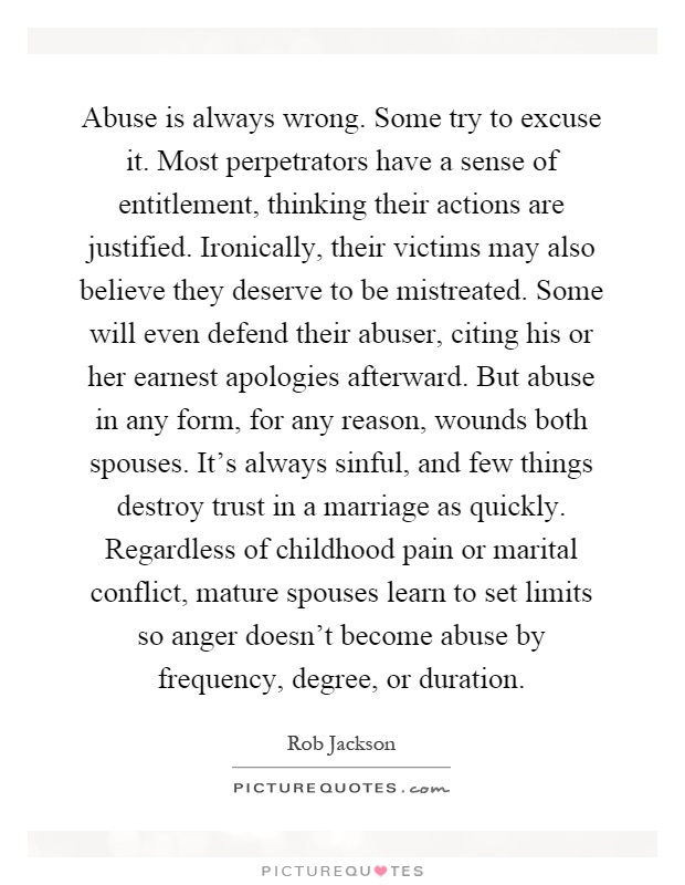 Abuse is always wrong. Some try to excuse it. Most perpetrators have a sense of entitlement, thinking their actions are justified. Ironically, their victims may also believe they deserve to be mistreated. Some will even defend their abuser, citing his or her earnest apologies afterward. But abuse in any form, for any reason, wounds both spouses. It's always sinful, and few things destroy trust in a marriage as quickly. Regardless of childhood pain or marital conflict, mature spouses learn to set limits so anger doesn't become abuse by frequency, degree, or duration Picture Quote #1