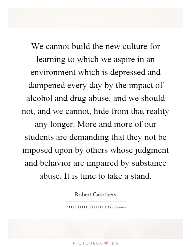 We cannot build the new culture for learning to which we aspire in an environment which is depressed and dampened every day by the impact of alcohol and drug abuse, and we should not, and we cannot, hide from that reality any longer. More and more of our students are demanding that they not be imposed upon by others whose judgment and behavior are impaired by substance abuse. It is time to take a stand Picture Quote #1