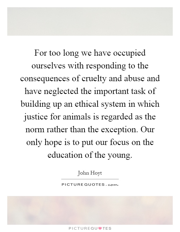For too long we have occupied ourselves with responding to the consequences of cruelty and abuse and have neglected the important task of building up an ethical system in which justice for animals is regarded as the norm rather than the exception. Our only hope is to put our focus on the education of the young Picture Quote #1
