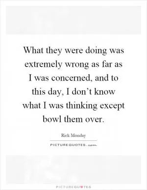 What they were doing was extremely wrong as far as I was concerned, and to this day, I don’t know what I was thinking except bowl them over Picture Quote #1
