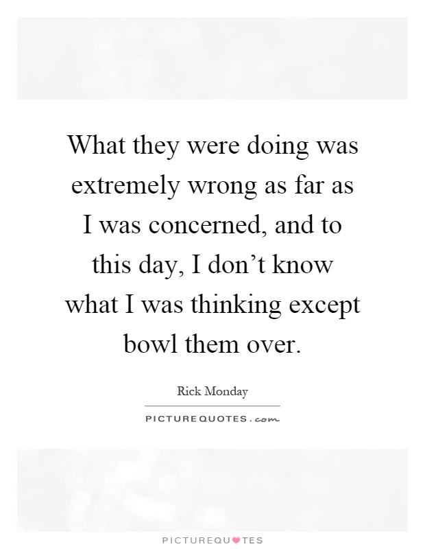 What they were doing was extremely wrong as far as I was concerned, and to this day, I don't know what I was thinking except bowl them over Picture Quote #1