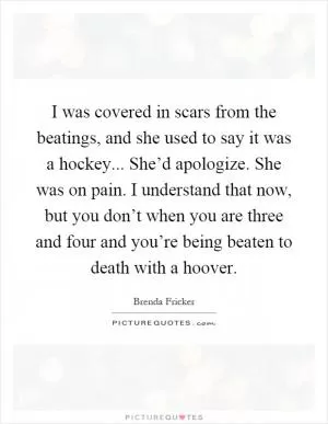I was covered in scars from the beatings, and she used to say it was a hockey... She’d apologize. She was on pain. I understand that now, but you don’t when you are three and four and you’re being beaten to death with a hoover Picture Quote #1
