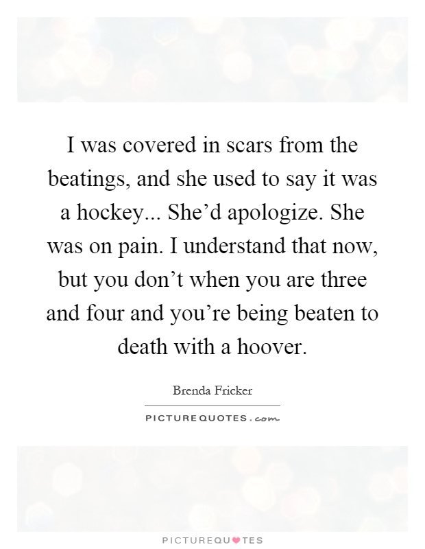 I was covered in scars from the beatings, and she used to say it was a hockey... She'd apologize. She was on pain. I understand that now, but you don't when you are three and four and you're being beaten to death with a hoover Picture Quote #1