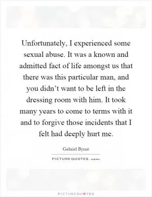 Unfortunately, I experienced some sexual abuse. It was a known and admitted fact of life amongst us that there was this particular man, and you didn’t want to be left in the dressing room with him. It took many years to come to terms with it and to forgive those incidents that I felt had deeply hurt me Picture Quote #1