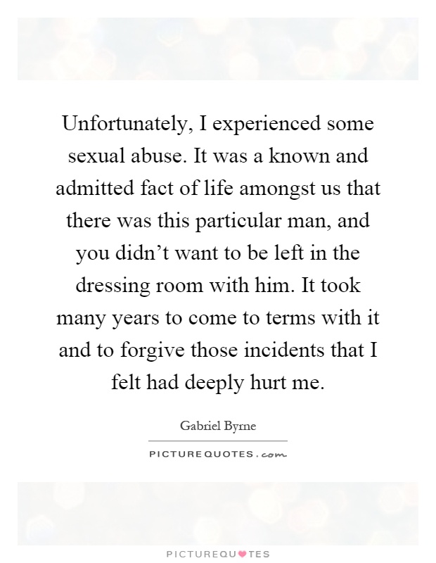 Unfortunately, I experienced some sexual abuse. It was a known and admitted fact of life amongst us that there was this particular man, and you didn't want to be left in the dressing room with him. It took many years to come to terms with it and to forgive those incidents that I felt had deeply hurt me Picture Quote #1