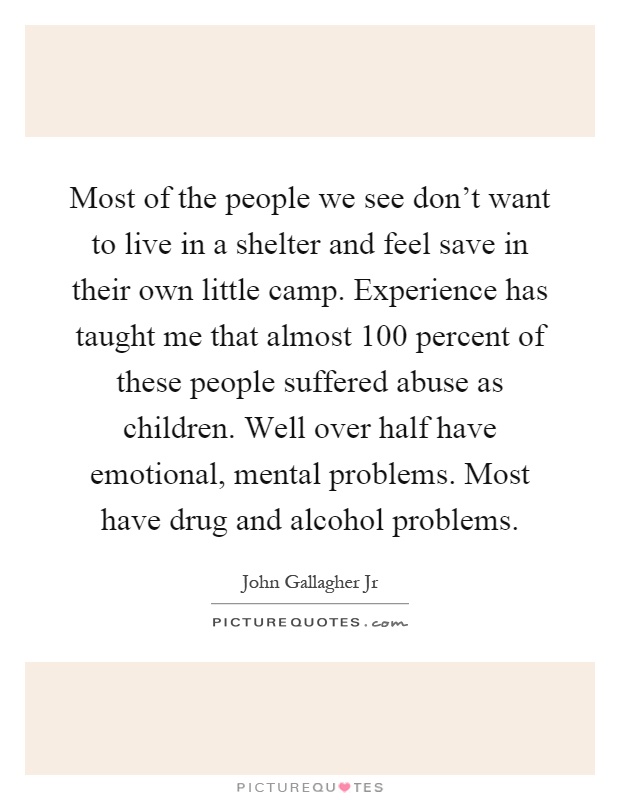 Most of the people we see don't want to live in a shelter and feel save in their own little camp. Experience has taught me that almost 100 percent of these people suffered abuse as children. Well over half have emotional, mental problems. Most have drug and alcohol problems Picture Quote #1