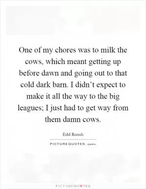 One of my chores was to milk the cows, which meant getting up before dawn and going out to that cold dark barn. I didn’t expect to make it all the way to the big leagues; I just had to get way from them damn cows Picture Quote #1
